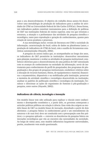 rap – Rio de Janeiro 42(3):495-528, maio/jun. 2008
508 olinda nogueira paes cardoso • rosa teresa moreira machado
para o seu desenvolvimento. O objetivo do trabalho dessa autora foi desen-
volver uma metodologia de produção de indicadores para a análise de ativi-
dades de CT&I na Universidade Federal de São Carlos (UFSCar). Dessa forma,
tais indicadores podem constituir instrumentos para a definição de políticas
de C&T nas instituições federais de ensino superior, uma vez que retratam a
estrutura, a situação e a performance das atividades de pesquisa científica e
tecnológica, tanto para reprodução e geração de conhecimentos, quanto para
criação de novos produtos e processos.
A sua metodologia inclui: revisão de literatura em CT&I e sociedade da
informação; caracterização do local; coleta de dados na plataforma Lattes; e
produção de indicadores de CT&I do local, com o auxílio de ferramentas esta-
tísticas automatizadas (Hayashi, 2002).
A pesquisa da autora indica que, se acompanhados ao longo dos anos,
os indicadores de C&T permitirão às instituições: desenvolver mecanismos
para planejar, monitorar e avaliar as atividades de pesquisa institucional; esta-
belecer diretrizes para o desenvolvimento de uma política de C&T sintonizada
com os avanços do conhecimento na sociedade da informação; servir de ins-
trumento para conhecimento do perfil do pesquisador, dos programas de pós-
graduação e dos grupos de pesquisas institucionais; estabelecer critérios sobre
a alocação de recursos humanos, físicos, de equipamentos e material, financei-
ros e orçamentários, disponíveis e ou mobilizados pela instituição; preservar
a memória da atividade científica e tecnológica desenvolvida na instituição;
analisar os padrões de publicação científica e tecnológica da instituição; for-
talecer e direcionar as ações de organismos de fomento à pós-graduação e
pesquisa, entre outros (Hayashi, 2002).
Indicadores de ciência, tecnologia e inovação
Um modelo linear tem sido utilizado para explicar o vínculo entre conheci-
mento e desempenho econômico e, a partir dele, os governos começaram a
articular políticas públicas em relação à ciência. Essa visão deu origem ao mo-
delo linear de C&T ou modelo linear de inovação, desenhado a partir de dois
aforismos: a pesquisa básica (o conhecimento geral e um entendimento da
natureza e de suas leis) deve ser conduzida sem a preocupação com fins prá-
ticos; e a pesquisa aplicada — converte as descobertas da pesquisa básica em
inovações tecnológicas que vão ao encontro das necessidades da sociedade.
Ao longo de vários anos, esse modelo influenciou largamente universidades,
porém, atualmente vem sendo questionado.
 