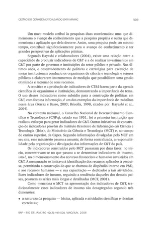 509Gestão do conhecimento usando data mining
rap – Rio de Janeiro 42(3):495-528, maio/jun. 2008
Um novo modelo atribui às pesquisas duas coordenadas: uma que di-
mensiona o avanço do conhecimento que a pesquisa propicia e outra que di-
mensiona a aplicação que dela decorre. Assim, uma pesquisa pode, ao mesmo
tempo, contribuir significativamente para o avanço do conhecimento e ter
grandes perspectivas de aplicações práticas.
Segundo Hayashi e colaboradores (2004), existe uma relação entre a
capacidade de produzir indicadores de C&T e a de realizar investimentos em
C&T por parte de governos e instituições do setor público e privado. Nos úl-
timos anos, o desenvolvimento de políticas e estratégias para execução de
metas institucionais conduziu os organismos de ciência e tecnologia e setores
públicos a elaborarem instrumentos de medição que possibilitem uma gestão
otimizada e racional de seus recursos.
A temática e a produção de indicadores de CT&I fazem parte da agenda
científica de organismos e instituições, demonstrando a importância do tema.
O uso desses indicadores como subsídio para a construção de políticas em
C&T, com foco na informação, é um dos exemplos da importância de trabalhos
nessa área (Ferraz e Basso, 2003; Brisolla, 1998, citados por Hayashi et al.,
2004).
No contexto nacional, o Conselho Nacional de Desenvolvimento Cien-
tífico e Tecnológico (CNPq), criado em 1951, foi a primeira instituição que
realizou esforços para gerar indicadores de C&T. Outras iniciativas de constru-
ção de indicadores provêm do Instituto Brasileiro de Informação em Ciência e
Tecnologia (Ibict), do Ministério da Ciência e Tecnologia (MCT) e, no campo
do ensino superior, da Capes. Segundo informações divulgadas pelo MCT em
seu site, esse ministério passou a assumir, de forma centralizada, a responsabi-
lidade pela organização e divulgação das informações de C&T do país.
Os indicadores construídos pelo MCT passaram por duas fases: no iní-
cio, concentravam-se no que passou a se denominar indicadores de insumo,
isto é, no dimensionamento dos recursos financeiros e humanos investidos em
C&T. A mensuração se limitava à identificação dos recursos aplicados à pesqui-
sa, permitindo a construção do que se chamou de dispêndio interno em P&D,
e aos recursos humanos — e sua capacitação — dedicados a tais atividades.
Esses indicadores de insumo, seguindo a tendência daqueles dos demais paí-
ses, possuem as séries mais longas e detalhadas (MCT, 2001).
Como menciona o MCT na apresentação dos indicadores de C&T, tra-
dicionalmente esses indicadores de insumo são desagregados segundo três
dimensões:
t	a natureza da pesquisa — básica, aplicada e atividades científicas e técnicas
correlatas;
 
