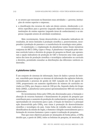 rap – Rio de Janeiro 42(3):495-528, maio/jun. 2008
510 olinda nogueira paes cardoso • rosa teresa moreira machado
t	os setores que executam ou financiam essas atividades — governo, institui-
ções de ensino superior e empresas;
t	a classificação dos recursos de cada um destes setores, obedecendo a cri-
térios específicos para o governo (segundo objetivos socioeconômicos), as
instituições de ensino superior (segundo áreas de conhecimento) e as em-
presas (segundo setores de atividade econômica).
Mais recentemente, foram desenvolvidos os chamados indicadores de
resultados, de início limitados à produção científica e, posteriormente, incor-
porados à produção de patentes e a transferência de tecnologia entre países.
A constituição e a implantação da plataforma Lattes foram iniciativas
conjuntas do MCT, CNPq, Capes e Finep. A plataforma é integrada pelos siste-
mas currículo Lattes e diretório de grupos de pesquisa no Brasil, que apresen-
tam a opção indicadores de produção de C&T e fornecem uma visão quanti-
tativa dos itens de produção científica e tecnológica cadastrados no currículo
e diretório, permitindo consultar as distribuições das diferentes variáveis ca-
dastradas.
A plataforma Lattes
É um conjunto de sistemas de informação, bases de dados e portais da inter-
net, concebido para integrar os sistemas de informação das agências federais,
racionalizando o processo de gestão de C&T. Lançada em 16 de agosto de
1999, proporcionou um aumento significativo do número de currículos en-
viados ao CNPq, que chegou a mais de 100 por dia. Segundo dados do Grupo
Stela (2002), a plataforma Lattes possui aproximadamente 480 mil currículos
cadastrados.
Os investimentos feitos pelo CNPq são direcionados para a formação e
absorção de recursos humanos e financiamento de projetos de pesquisa que
contribuem para o aumento da produção de conhecimento e geração de novas
oportunidades de crescimento para o país. A função de fomento é a principal
ação desenvolvida pelo CNPq, com vistas à promoção do desenvolvimento
científico e tecnológico do país. Como linha de trabalho mais tradicional e
identificadora da missão do órgão, o fomento é dirigido essencialmente para a
formação de recursos humanos e para o apoio à realização de pesquisas.
Para que esses objetivos possam ser alcançados de forma plena, o CNPq
decidiu que, a partir de 2002, todos os bolsistas de pesquisa, de mestrado, de
 