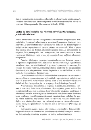 rap – Rio de Janeiro 42(3):495-528, maio/jun. 2008
514 olinda nogueira paes cardoso • rosa teresa moreira machado
riam o cumprimento da missão e, sobretudo, a sobrevivência (continuidade).
São esses resultados que de fato importam à comunidade como um todo e ao
gestor da IES em particular (Tachizawa e Andrade, 2002).
Gestão do conhecimento nas relações universidade x empresa:
prioridades distintas
Apesar da existência de uma analogia entre universidades e organizações mer-
cadológicas (empresas), elas possuem algumas diferenças que devem ser con-
sideradas. As universidades estão voltadas para a criação e a disseminação do
conhecimento. Algumas metas existem, porém, raramente são feitos projetos
de pesquisas onde se definem claramente prazos finais. Já com respeito às
empresas, há a preocupação com cronogramas, com o cumprimento de metas
e outras atividades em curto prazo, no contexto de um ambiente altamente
competitivo.
As universidades e as empresas empregam linguagens distintas; enquan-
to a primeira se preocupa com a codificação do conhecimento, a segunda está
voltada ao conhecimento direcionado à geração de produtos. Por exemplo: hi-
póteses, modelos e variáveis, termos importantes no idioma dos pesquisadores
da universidade não possuem a menor importância no vocabulário da maior
parte dos representantes das empresas.
Os ambientes de trabalho na universidade e na empresa são bastante di-
ferentes. Para os pesquisadores da universidade, a reputação no meio intelec-
tual é a maior força motivacional, ficando assim o foco de referência situado
do lado de fora da organização, em seu grupo de referência profissional.
A universidade não entende as forças de mercado, as demandas de tem-
po e as estruturas de incentivo da empresa. Já na empresa, para a maioria dos
gerentes envolvidos com pesquisa e desenvolvimento, o superior hierárquico é
o referencial crítico. As avaliações de desempenho vêm desta fonte e levam em
conta resultados específicos provenientes de sua atuação no trabalho. Da mes-
ma forma, a empresa não entende como tal o trabalho realizado nas universi-
dades, nem são familiarizados com os investimentos em recursos humanos e
capital físico, que precederam sua relação com a universidade (Alvarenga et
al., 2002).
Outro ponto crucial é que os interesses dos pesquisadores da universida-
de podem mudar e a universidade os deixa relativamente livres para abando-
nar determinados projetos e ingressar em outros mais motivadores.
 