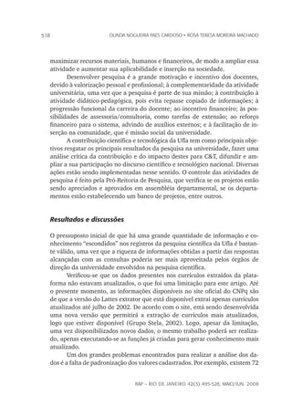 rap – Rio de Janeiro 42(3):495-528, maio/jun. 2008
518 olinda nogueira paes cardoso • rosa teresa moreira machado
maximizar recursos materiais, humanos e financeiros, de modo a ampliar essa
atividade e aumentar sua aplicabilidade e inserção na sociedade.
Desenvolver pesquisa é a grande motivação e incentivo dos docentes,
devido à valorização pessoal e profissional; à complementaridade da atividade
universitária, uma vez que a pesquisa é parte de sua missão; à contribuição à
atividade didático-pedagógica, pois evita repasse copiado de informações; à
progressão funcional da carreira do docente; ao incentivo financeiro; às pos-
sibilidades de assessoria/consultoria, como tarefas de extensão; ao reforço
financeiro para o sistema, advindo de auxílios externos; e à facilitação de in-
serção na comunidade, que é missão social da universidade.
A contribuição científica e tecnológica da Ufla tem como principais obje-
tivos resgatar os principais resultados da pesquisa na universidade, fazer uma
análise crítica da contribuição e do impacto destes para C&T, difundir e am-
pliar a sua participação no discurso científico e tecnológico nacional. Diversas
ações estão sendo implementadas nesse sentido. O controle das atividades de
pesquisa é feito pela Pró-Reitoria de Pesquisa, que verifica se os projetos estão
sendo apreciados e aprovados em assembléia departamental, se os departa-
mentos estão estabelecendo um banco de projetos, entre outros.
Resultados e discussões
O pressuposto inicial de que há uma grande quantidade de informação e co-
nhecimento “escondidos” nos registros da pesquisa científica da Ufla é bastan-
te válido, uma vez que a riqueza de informações obtidas a partir das respostas
alcançadas com as consultas poderia ser mais aproveitada pelos órgãos de
direção da universidade envolvidos na pesquisa científica.
Verificou-se que os dados presentes nos currículos extraídos da plata-
forma não estavam atualizados, o que foi uma limitação para este artigo. Até
o presente momento, as informações disponíveis no site oficial do CNPq são
de que a versão do Lattes extrator que está disponível extrai apenas currículos
atualizados até julho de 2002. De acordo com o site, está sendo desenvolvida
uma nova versão que permitirá a extração de currículos mais atualizados,
logo que estiver disponível (Grupo Stela, 2002). Logo, apesar da limitação,
uma vez disponibilizados novos dados, o mesmo trabalho poderá ser realiza-
do, apenas executando-se as funções já criadas para gerar conhecimento mais
atualizado.
Um dos grandes problemas encontrados para realizar a análise dos da-
dos é a falta de padronização dos valores cadastrados. Por exemplo, existem 72
 