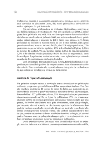 rap – Rio de Janeiro 42(3):495-528, maio/jun. 2008
520 olinda nogueira paes cardoso • rosa teresa moreira machado
tradas pelas pessoas, é interessante analisar que as mesmas, ao preencherem
seus currículos na plataforma Lattes, dão maior prioridade às atividades de
ensino e pesquisa do que às demais.
Por outro lado, analisando-se as produções bibliográficas, observou-se
que foram publicados 573 artigos de 1968 até o princípio de 2004, a maior
parte deles publicada em 2001. Vale ressaltar que como o banco de dados é
oficialmente atualizado até julho de 2002, estranha-se o fato de haver publi-
cações cadastradas até o princípio de 2004. Entre esses artigos, 6,4% foram
publicados no exterior e a maioria possui de três a cinco autores, com alguns
possuindo até oito autores. No caso da Ufla, dos 573 artigos publicados, 77%
pertencem à área de ciências agrárias; 13% à de ciências biológicas; 2,3% à
de ciências da saúde; 5,4% à de ciências exatas; 0,3% à de ciências humanas;
1,7% à de ciências sociais aplicadas; e 0,3% às áreas de engenharias. Esses
foram alguns dos primeiros resultados obtidos com a aplicação do processo de
descoberta de conhecimento em banco de dados.
Com a utilização das técnicas de data mining, foram criadas funções es-
pecíficas para descobrir padrões de comportamento mais relevantes nos dados
disponíveis. Esses resultados são enquadrados nas categorias de conhecimen-
to que podem ser geradas pela técnica de data mining.
Análises de regras de associação
Um primeiro exemplo mostra a associação entre a quantidade de publicações
realizadas por pessoas que trabalham na Ufla e as que não trabalham. Essa fun-
ção envolveu um total de 11 tabelas do banco de dados, das quais sete são re-
lacionadas às atuações e quatro relacionadas às diversas formas de publicações.
Foram obtidas 1.977 publicações; destas, 55% foram publicadas por pessoas que
não estavam atuando na Ufla na época da publicação e 45% por pessoas que
atuavam na Ufla na época da publicação. Vale analisar nesse exemplo que uma
pessoa, ao receber afastamento total para treinamento, fazer pós-graduação,
por exemplo, não está atuando na Ufla durante o período do afastamento. Isso
poderia explicar o resultado encontrado, já que no mestrado e ou doutorado,
realiza-se mais pesquisa e publica-se mais. Isto também poderia refletir o fato
de que, ao estar atuando na Ufla em atividades de ensino e direção, as pessoas
podem ficar com a sua carga horária sobrecarregada e, conseqüentemente, aca-
bem por realizar um número menor de pesquisas e publicações.
Outro exemplo explora um pouco mais os resultados obtidos no exem-
plo anterior. Refere-se aos 55% das pessoas que não estavam atuando na Ufla,
 
