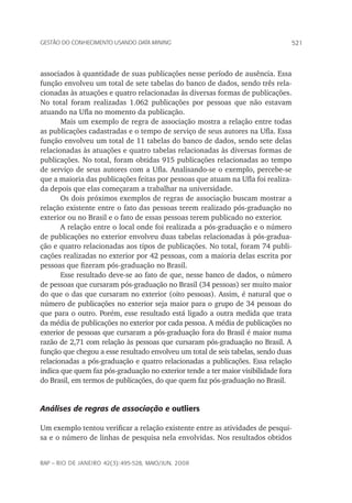 521Gestão do conhecimento usando data mining
rap – Rio de Janeiro 42(3):495-528, maio/jun. 2008
associados à quantidade de suas publicações nesse período de ausência. Essa
função envolveu um total de sete tabelas do banco de dados, sendo três rela-
cionadas às atuações e quatro relacionadas às diversas formas de publicações.
No total foram realizadas 1.062 publicações por pessoas que não estavam
atuando na Ufla no momento da publicação.
Mais um exemplo de regra de associação mostra a relação entre todas
as publicações cadastradas e o tempo de serviço de seus autores na Ufla. Essa
função envolveu um total de 11 tabelas do banco de dados, sendo sete delas
relacionadas às atuações e quatro tabelas relacionadas às diversas formas de
publicações. No total, foram obtidas 915 publicações relacionadas ao tempo
de serviço de seus autores com a Ufla. Analisando-se o exemplo, percebe-se
que a maioria das publicações feitas por pessoas que atuam na Ufla foi realiza-
da depois que elas começaram a trabalhar na universidade.
Os dois próximos exemplos de regras de associação buscam mostrar a
relação existente entre o fato das pessoas terem realizado pós-graduação no
exterior ou no Brasil e o fato de essas pessoas terem publicado no exterior.
A relação entre o local onde foi realizada a pós-graduação e o número
de publicações no exterior envolveu duas tabelas relacionadas à pós-gradua-
ção e quatro relacionadas aos tipos de publicações. No total, foram 74 publi-
cações realizadas no exterior por 42 pessoas, com a maioria delas escrita por
pessoas que fizeram pós-graduação no Brasil.
Esse resultado deve-se ao fato de que, nesse banco de dados, o número
de pessoas que cursaram pós-graduação no Brasil (34 pessoas) ser muito maior
do que o das que cursaram no exterior (oito pessoas). Assim, é natural que o
número de publicações no exterior seja maior para o grupo de 34 pessoas do
que para o outro. Porém, esse resultado está ligado a outra medida que trata
da média de publicações no exterior por cada pessoa. A média de publicações no
exterior de pessoas que cursaram a pós-graduação fora do Brasil é maior numa
razão de 2,71 com relação às pessoas que cursaram pós-graduação no Brasil. A
função que chegou a esse resultado envolveu um total de seis tabelas, sendo duas
relacionadas a pós-graduação e quatro relacionadas a publicações. Essa relação
indica que quem faz pós-graduação no exterior tende a ter maior visibilidade fora
do Brasil, em termos de publicações, do que quem faz pós-graduação no Brasil.
Análises de regras de associação e outliers
Um exemplo tentou verificar a relação existente entre as atividades de pesqui-
sa e o número de linhas de pesquisa nela envolvidas. Nos resultados obtidos
 