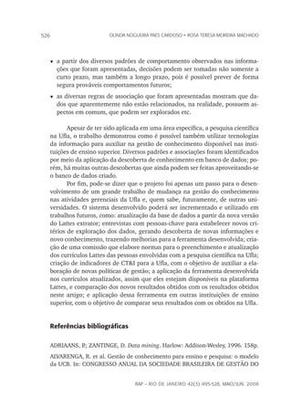 rap – Rio de Janeiro 42(3):495-528, maio/jun. 2008
526 olinda nogueira paes cardoso • rosa teresa moreira machado
t	a partir dos diversos padrões de comportamento observados nas informa-
ções que foram apresentadas, decisões podem ser tomadas não somente a
curto prazo, mas também a longo prazo, pois é possível prever de forma
segura prováveis comportamentos futuros;
t	as diversas regras de associação que foram apresentadas mostram que da-
dos que aparentemente não estão relacionados, na realidade, possuem as-
pectos em comum, que podem ser explorados etc.
Apesar de ter sido aplicada em uma área específica, a pesquisa científica
na Ufla, o trabalho demonstrou como é possível também utilizar tecnologias
da informação para auxiliar na gestão de conhecimento disponível nas insti-
tuições de ensino superior. Diversos padrões e associações foram identificados
por meio da aplicação da descoberta de conhecimento em banco de dados; po-
rém, há muitas outras descobertas que ainda podem ser feitas aproveitando-se
o banco de dados criado.	
Por fim, pode-se dizer que o projeto foi apenas um passo para o desen-
volvimento de um grande trabalho de mudança na gestão do conhecimento
nas atividades gerenciais da Ufla e, quem sabe, futuramente, de outras uni-
versidades. O sistema desenvolvido poderá ser incrementado e utilizado em
trabalhos futuros, como: atualização da base de dados a partir da nova versão
do Lattes extrator; entrevistas com pessoas-chave para estabelecer novos cri-
térios de exploração dos dados, gerando descoberta de novas informações e
novo conhecimento, trazendo melhorias para a ferramenta desenvolvida; cria-
ção de uma comissão que elabore normas para o preenchimento e atualização
dos currículos Lattes das pessoas envolvidas com a pesquisa científica na Ufla;
criação de indicadores de CT&I para a Ufla, com o objetivo de auxiliar a ela-
boração de novas políticas de gestão; a aplicação da ferramenta desenvolvida
nos currículos atualizados, assim que eles estejam disponíveis na plataforma
Lattes, e comparação dos novos resultados obtidos com os resultados obtidos
neste artigo; e aplicação dessa ferramenta em outras instituições de ensino
superior, com o objetivo de comparar seus resultados com os obtidos na Ufla.
Referências bibliográficas
ADRIAANS, P.; ZANTINGE, D. Data mining. Harlow: Addison-Wesley, 1996. 158p.
ALVARENGA, R. et al. Gestão de conhecimento para ensino e pesquisa: o modelo
da UCB. In: CONGRESSO ANUAL DA SOCIEDADE BRASILEIRA DE GESTÃO DO
 