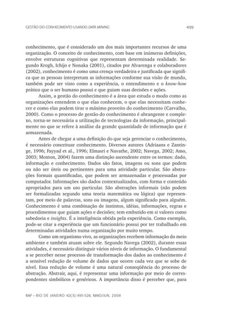 499Gestão do conhecimento usando data mining
rap – Rio de Janeiro 42(3):495-528, maio/jun. 2008
conhecimento, que é considerado um dos mais importantes recursos de uma
organização. O conceito de conhecimento, com base em inúmeras definições,
envolve estruturas cognitivas que representam determinada realidade. Se-
gundo Krogh, Ichijo e Nonaka (2001), citados por Alvarenga e colaboradores
(2002), conhecimento é como uma crença verdadeira e justificada que signifi-
ca que as pessoas interpretam as informações conforme sua visão de mundo,
também pode ser visto como a experiência, o entendimento e o know-how
prático que o ser humano possui e que guiam suas decisões e ações.
Assim, a gestão do conhecimento é a área que estuda o modo como as
organizações entendem o que elas conhecem, o que elas necessitam conhe-
cer e como elas podem tirar o máximo proveito do conhecimento (Carvalho,
2000). Como o processo de gestão do conhecimento é abrangente e comple-
xo, torna-se necessária a utilização de tecnologias da informação, principal-
mente no que se refere à análise da grande quantidade de informação que é
armazenada.
Antes de chegar a uma definição do que seja gerenciar o conhecimento,
é necessário conceituar conhecimento. Diversos autores (Adriaans e Zantin-
ge, 1996; Fayyad et al., 1996; Elmasri e Navathe, 2002; Navega, 2002; Amo,
2003; Moxton, 2004) fazem uma distinção ascendente entre os termos: dado,
informação e conhecimento. Dados são fatos, imagens ou sons que podem
ou não ser úteis ou pertinentes para uma atividade particular. São abstra-
ções formais quantificadas, que podem ser armazenadas e processadas por
computador. Informações são dados contextualizados, com forma e conteúdo
apropriados para um uso particular. São abstrações informais (não podem
ser formalizadas segundo uma teoria matemática ou lógica) que represen-
tam, por meio de palavras, sons ou imagens, algum significado para alguém.
Conhecimento é uma combinação de instintos, idéias, informações, regras e
procedimentos que guiam ações e decisões; tem embutido em si valores como
sabedoria e insights. É a inteligência obtida pela experiência. Como exemplo,
pode-se citar a experiência que um funcionário possui por ter trabalhado em
determinadas atividades numa organização por muito tempo.
Como um organismo vivo, as organizações recebem informação do meio
ambiente e também atuam sobre ele. Segundo Navega (2002), durante essas
atividades, é necessário distinguir vários níveis de informação. O fundamental
a se perceber nesse processo de transformação dos dados ao conhecimento é
a sensível redução de volume de dados que ocorre cada vez que se sobe de
nível. Essa redução de volume é uma natural conseqüência do processo de
abstração. Abstrair, aqui, é representar uma informação por meio de corres-
pondentes simbólicos e genéricos. A importância disso é perceber que, para
 