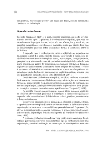 rap – Rio de Janeiro 42(3):495-528, maio/jun. 2008
500 olinda nogueira paes cardoso • rosa teresa moreira machado
ser genérico, é necessário “perder” um pouco dos dados, para só conservar a
“essência” da informação.
Tipos de conhecimento
Segundo Tarapanoff (2001), o conhecimento organizacional pode ser clas-
sificado em dois tipos. O primeiro é o conhecimento explícito, que pode ser
articulado na linguagem formal, sobretudo em afirmações gramaticais, ex-
pressões matemáticas, especificações, manuais e assim por diante. Esse tipo
de conhecimento pode ser então transmitido, formal e facilmente, entre os
indivíduos.
O segundo tipo, o conhecimento tácito, é difícil de ser articulado na
linguagem formal. É o conhecimento pessoal, incorporado à experiência in-
dividual e envolve fatores intangíveis como, por exemplo, crenças pessoais,
perspectivas e sistemas de valor. O conhecimento tácito foi deixado de lado
como componente crítico do comportamento humano coletivo. A dimensão
cognitiva do conhecimento tácito reflete nossa imagem da realidade — o que
é — e nossa visão do futuro — o que deveria ser. Apesar de não poderem ser
articulados muito facilmente, esses modelos implícitos moldam a forma com
que percebemos o mundo à nossa volta (Tarapanoff, 2001).
Considera-se os conhecimentos explícito e o tácito unidades estruturais
básicas que se complementam. Mais importante, a interação entre essas duas
formas de conhecimento é a principal dinâmica da criação do conhecimento
em uma organização. A criação do conhecimento organizacional é um proces-
so em espiral em que a interação ocorre repetidamente (Tarapanoff, 2001).
Na medida em que o conhecimento, tanto o tácito quanto o explícito,
se torna um ativo central, produtivo e estratégico, o sucesso da organização
depende cada vez mais da sua habilidade em coletar, produzir, manter e dis-
tribuir conhecimento.
Desenvolver procedimentos e rotinas para otimizar a criação, o fluxo,
o aprendizado e o compartilhamento de conhecimento e informação numa
organização torna-se uma responsabilidade gerencial central. O processo de,
ativa e sistematicamente, gerenciar e alavancar o armazenamento de conhe-
cimento numa organização é chamado de gestão do conhecimento (Laudon e
Jane, 1999).
A gestão do conhecimento pode ser vista, então, como o conjunto de ati-
vidades que busca desenvolver e controlar todo tipo de conhecimento em uma
organização, visando à utilização na consecução de seus objetivos. Esse con-
 