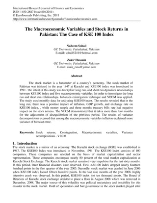 International Research Journal of Finance and Economics
ISSN 1450-2887 Issue 80 (2011)
© EuroJournals Publishing, Inc. 2011
http://www.internationalresearchjournaloffinanceandeconomics.com
The Macroeconomic Variables and Stock Returns in
Pakistan: The Case of KSE 100 Index
Nadeem Sohail
GC University, Faisalabad, Pakistan
E-mail: sohail5241@hotmail.com
Zakir Hussain
GC University, Faisalabad, Pakistan
E-mail: zakir_rana@yahoo.com
Abstract
The stock market is a barometer of a country’s economy. The stock market of
Pakistan was initiated in the year 1947 at Karachi and KSE100 index was introduced in
1991. The intent of this study was to explore long run, and short run dynamics relationships
between KSE100 index and five macroeconomic variables. In order to investigate the long
run and short run relationships. Johansen cointegation technique and VECM was applied.
The study used monthly data for analyzing KSE100 index. The results revealed that in the
long run, there was a positive impact of inflation, GDP growth, and exchange rate on
KSE100 index, , while money supply and three months treasury bills rate had negative
impact on the stock returns. The VECM demonstrated that it takes more than four months
for the adjustment of disequilibrium of the previous period. The results of variance
decompositions exposed that among the macroeconomic variables inflation explained more
variance of forecast error.
Keywords: Stock returns, Cointegration, Macroeconomic variables, Variance
decompositions , VECM
1. Introduction
The stock market is a mirror of an economy. The Karachi stock exchange (KSE) was established in
1947. The KSE100 Index was introduced in November, 1991. The KSE100 Index consists of 100
companies. These companies are selected on the basis of market capitalization and sector
representation. These companies encompass nearly 80 percent of the total market capitalization at
Karachi Stock Exchange. The Karachi stock market remained very impulsive for the last sixty months.
In this period, three financial disasters were observed. First, KSE100 index dropped nearly fourteen
hundred points in the first quarter of the year 2005. Secondly, stock market was crashed in June 2006
when KSE100 index loosed fifteen hundred points. In the last nine months of the year 2008, highly
intensive crash was observed. In this period, KSE100 index lost ten thousand points. The Board of
Directors of Karachi stock exchange decided to place a floor in August 2008 which was removed in
December, 2008. The major source of this volatility was political uncertainty and instability for this
disaster in the stock market. Hold of speculators and bad governance in the stock market played vital
 