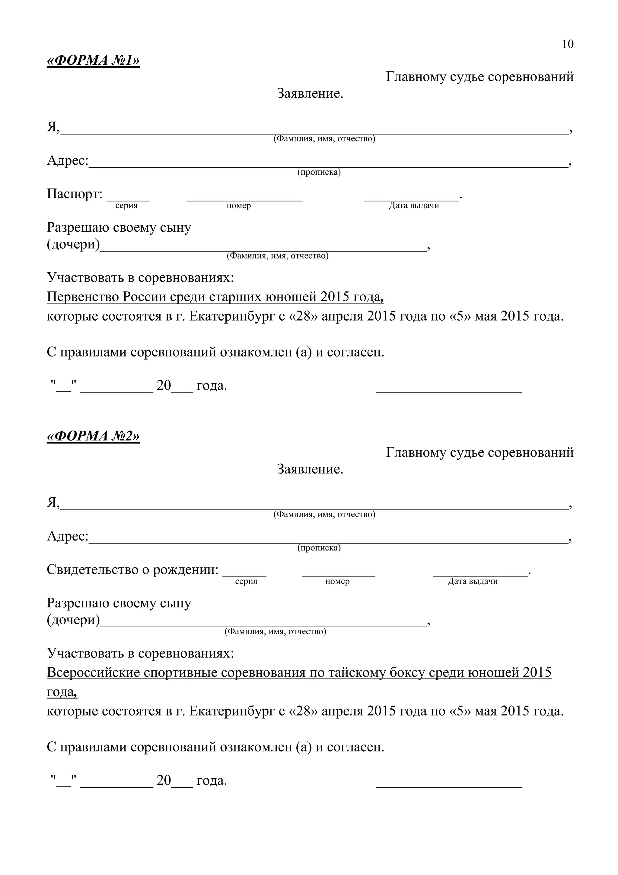 10
«ФОРМА №1»
Главному судье соревнований
Заявление.
Я,______________________________________________________________________,
(Фамилия, имя, отчество)
Адрес:__________________________________________________________________,
(прописка)
Паспорт: ______ ________________ _____________.
серия номер Дата выдачи
Разрешаю своему сыну
(дочери)_____________________________________________,
(Фамилия, имя, отчество)
Участвовать в соревнованиях:
Первенство России среди старших юношей 2015 года,
которые состоятся в г. Екатеринбург с «28» апреля 2015 года по «5» мая 2015 года.
С правилами соревнований ознакомлен (а) и согласен.
" " __________ 20___ года. ____________________
«ФОРМА №2»
Главному судье соревнований
Заявление.
Я,______________________________________________________________________,
(Фамилия, имя, отчество)
Адрес:__________________________________________________________________,
(прописка)
Свидетельство о рождении: ______ __________ _____________.
серия номер Дата выдачи
Разрешаю своему сыну
(дочери)_____________________________________________,
(Фамилия, имя, отчество)
Участвовать в соревнованиях:
Всероссийские спортивные соревнования по тайскому боксу среди юношей 2015
года,
которые состоятся в г. Екатеринбург с «28» апреля 2015 года по «5» мая 2015 года.
С правилами соревнований ознакомлен (а) и согласен.
" " __________ 20___ года. ____________________
 