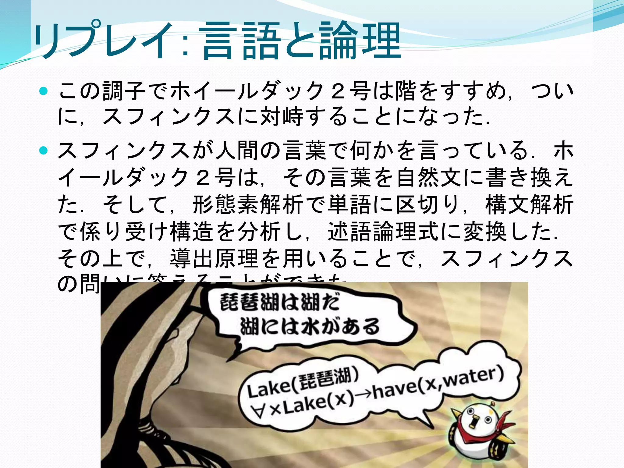 リプレイ：言語と論理
 この調子でホイールダック２号は階をすすめ，つい
に，スフィンクスに対峙することになった．
 スフィンクスが人間の言葉で何かを言っている．ホ
イールダック２号は，その言葉を自然文に書き換え
た．そして，形態素解析で単語に区切り，構文解析
で係り受け構造を分析し，述語論理式に変換した．
その上で，導出原理を用いることで，スフィンクス
の問いに答えることができた．
 