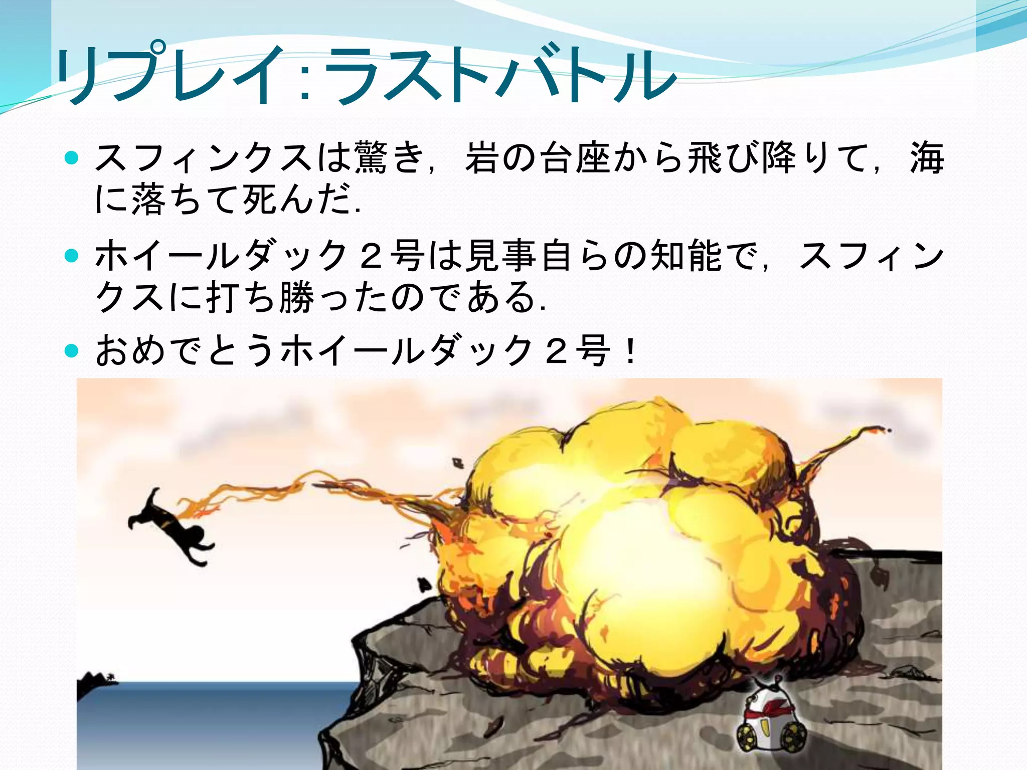 リプレイ：ラストバトル
 スフィンクスは驚き，岩の台座から飛び降りて，海
に落ちて死んだ．
 ホイールダック２号は見事自らの知能で，スフィン
クスに打ち勝ったのである．
 おめでとうホイールダック２号！
 