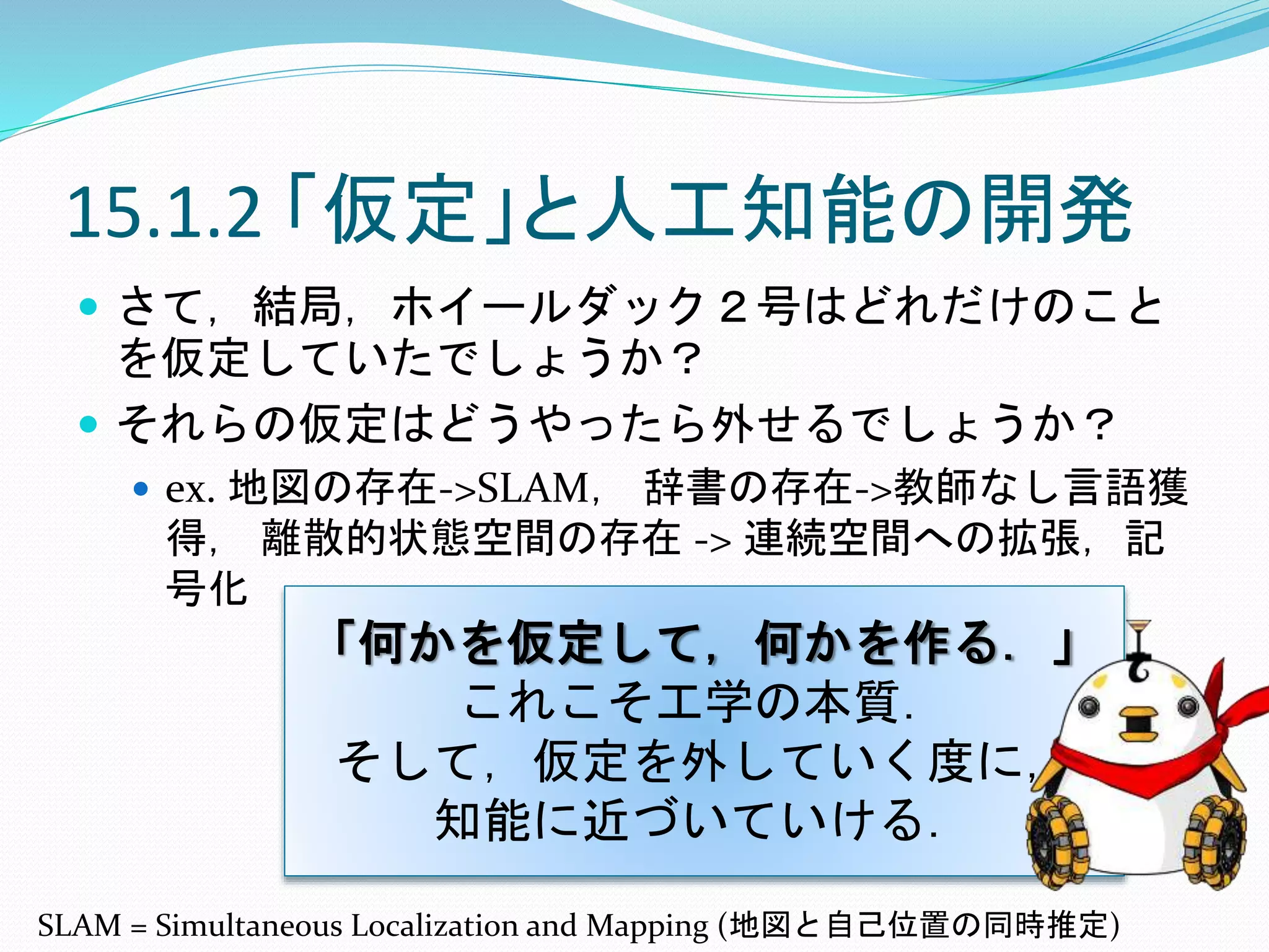 15.1.2 「仮定」と人工知能の開発
 さて，結局，ホイールダック２号はどれだけのこと
を仮定していたでしょうか？
 それらの仮定はどうやったら外せるでしょうか？
 ex. 地図の存在->SLAM， 辞書の存在->教師なし言語獲
得， 離散的状態空間の存在 -> 連続空間への拡張，記
号化
「何かを仮定して，何かを作る．」
これこそ工学の本質．
そして，仮定を外していく度に，
知能に近づいていける．
SLAM = Simultaneous Localization and Mapping (地図と自己位置の同時推定)
 