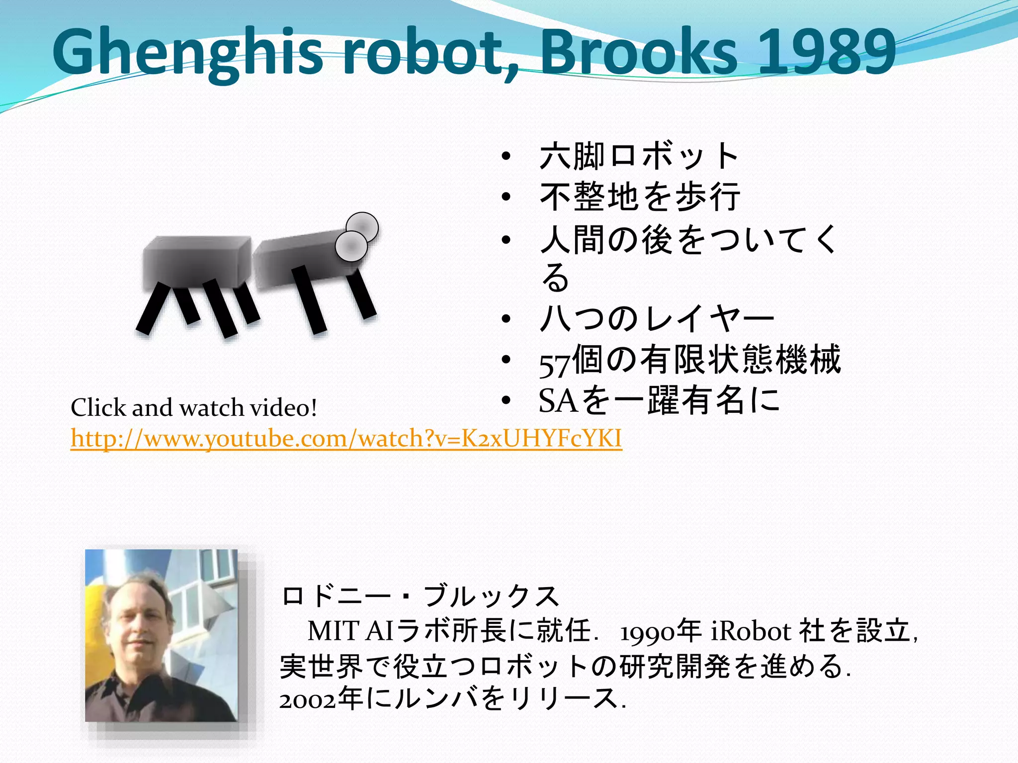 Ghenghis robot, Brooks 1989
Click and watch video!
http://www.youtube.com/watch?v=K2xUHYFcYKI
• 六脚ロボット
• 不整地を歩行
• 人間の後をついてく
る
• 八つのレイヤー
• 57個の有限状態機械
• SAを一躍有名に
ロドニー・ブルックス
MIT AIラボ所長に就任．1990年 iRobot 社を設立，
実世界で役立つロボットの研究開発を進める．
2002年にルンバをリリース．
 