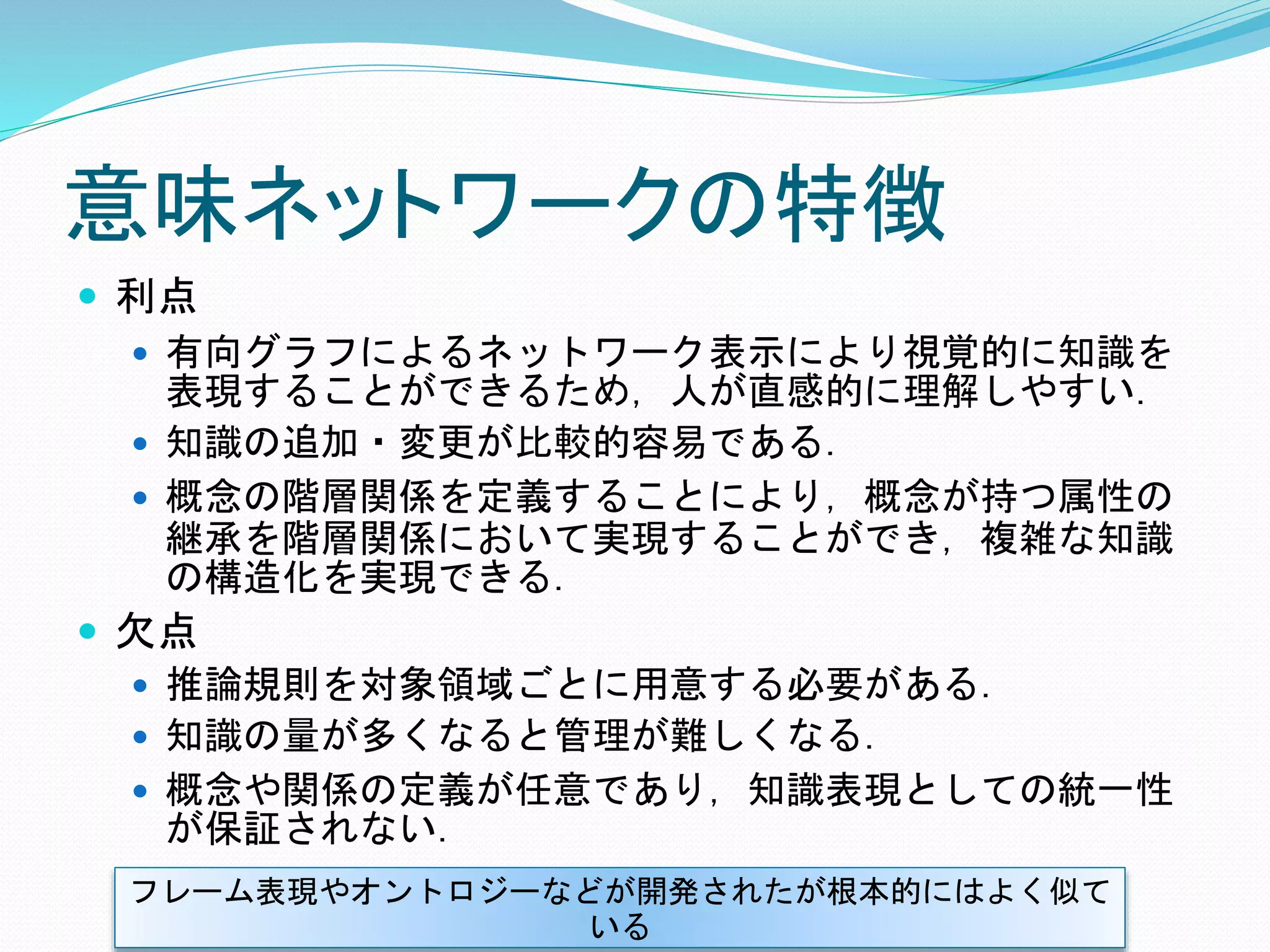 意味ネットワークの特徴
 利点
 有向グラフによるネットワーク表示により視覚的に知識を
表現することができるため，人が直感的に理解しやすい．
 知識の追加・変更が比較的容易である．
 概念の階層関係を定義することにより，概念が持つ属性の
継承を階層関係において実現することができ，複雑な知識
の構造化を実現できる．
 欠点
 推論規則を対象領域ごとに用意する必要がある．
 知識の量が多くなると管理が難しくなる．
 概念や関係の定義が任意であり，知識表現としての統一性
が保証されない．
フレーム表現やオントロジーなどが開発されたが根本的にはよく似て
いる
 