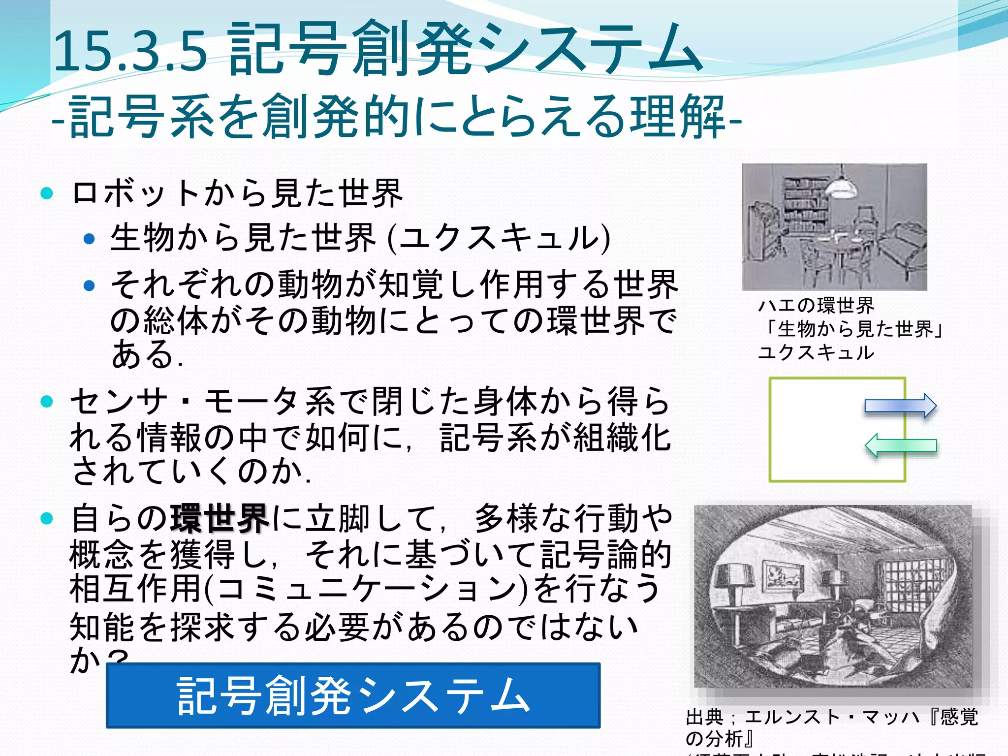 15.3.5 記号創発システム
-記号系を創発的にとらえる理解-
 ロボットから見た世界
 生物から見た世界 (ユクスキュル)
 それぞれの動物が知覚し作用する世界
の総体がその動物にとっての環世界で
ある．
 センサ・モータ系で閉じた身体から得ら
れる情報の中で如何に，記号系が組織化
されていくのか．
 自らの環世界に立脚して，多様な行動や
概念を獲得し，それに基づいて記号論的
相互作用(コミュニケーション)を行なう
知能を探求する必要があるのではない
か？
出典；エルンスト・マッハ『感覚
の分析』
ハエの環世界
「生物から見た世界」
ユクスキュル
記号創発システム
 