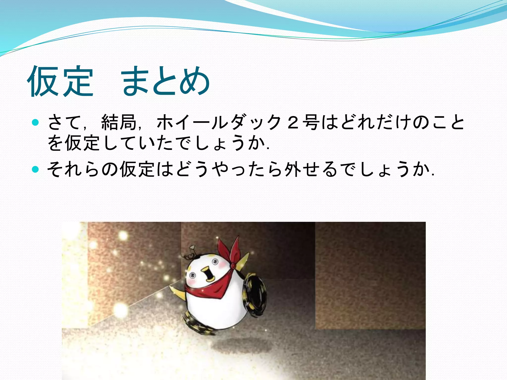 仮定 まとめ
 さて，結局，ホイールダック２号はどれだけのこと
を仮定していたでしょうか．
 それらの仮定はどうやったら外せるでしょうか．
 