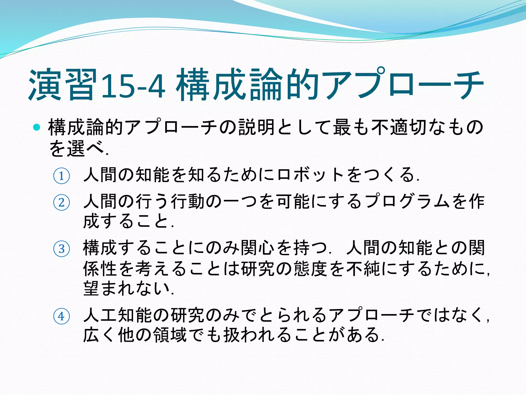 演習15-4 構成論的アプローチ
 構成論的アプローチの説明として最も不適切なもの
を選べ．
① 人間の知能を知るためにロボットをつくる．
② 人間の行う行動の一つを可能にするプログラムを作
成すること．
③ 構成することにのみ関心を持つ．人間の知能との関
係性を考えることは研究の態度を不純にするために，
望まれない．
④ 人工知能の研究のみでとられるアプローチではなく，
広く他の領域でも扱われることがある．
 