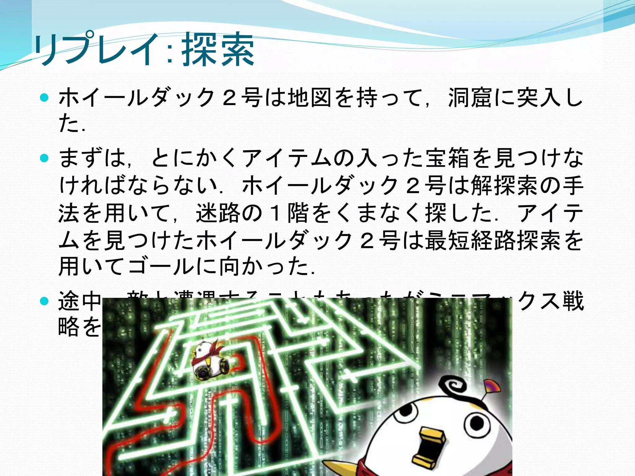 リプレイ：探索
 ホイールダック２号は地図を持って，洞窟に突入し
た．
 まずは，とにかくアイテムの入った宝箱を見つけな
ければならない．ホイールダック２号は解探索の手
法を用いて，迷路の１階をくまなく探した．アイテ
ムを見つけたホイールダック２号は最短経路探索を
用いてゴールに向かった．
 途中，敵と遭遇することもあったがミニマックス戦
略を用いて自らの被害は最小に留めた．
 