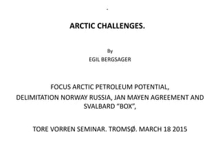 .
ARCTIC CHALLENGES.
By
EGIL BERGSAGER
FOCUS ARCTIC PETROLEUM POTENTIAL,
DELIMITATION NORWAY RUSSIA, JAN MAYEN AGREEMENT AND
SVALBARD “BOX”,
TORE VORREN SEMINAR. TROMSØ. MARCH 18 2015
 