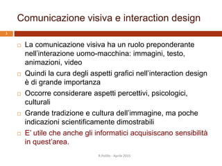 Comunicazione visiva e interaction design
 La comunicazione visiva ha un ruolo preponderante
nell’interazione uomo-macchina: immagini, testo,
animazioni, video
 Quindi la cura degli aspetti grafici nell’interaction design
è di grande importanza
 Occorre considerare aspetti percettivi, psicologici,
culturali
 Grande tradizione e cultura dell’immagine, ma poche
indicazioni scientificamente dimostrabili
 E’ utile che anche gli informatici acquisiscano sensibilità
in quest’area.
R.Polillo - Aprile 2015
3
 