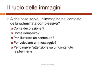 Il ruolo delle immagini
 A che cosa serve un'immagine nel contesto
della schermata complessiva?
 Come decorazione ?
 Come riempitivo?
 Per illustrare un contenuto?
 Per veicolare un messaggio?
 Per dirigere l'attenzione su un contenuto
(es.banner)?
R.Polillo - Aprile 2015
70
 