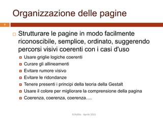 Organizzazione delle pagine
 Strutturare le pagine in modo facilmente
riconoscibile, semplice, ordinato, suggerendo
percorsi visivi coerenti con i casi d'uso
 Usare griglie logiche coerenti
 Curare gli allineamenti
 Evitare rumore visivo
 Evitare le ridondanze
 Tenere presenti i principi della teoria della Gestalt
 Usare il colore per migliorare la comprensione della pagina
 Coerenza, coerenza, coerenza….
R.Polillo - Aprile 2015
9
 