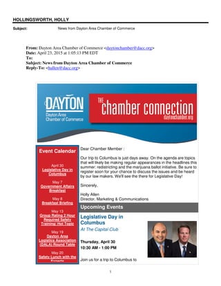 1
HOLLINGSWORTH, HOLLY
Subject: News from Dayton Area Chamber of Commerce
From: Dayton Area Chamber of Commerce <daytonchamber@dacc.org>
Date: April 23, 2015 at 1:05:13 PM EDT
To:
Subject: News from Dayton Area Chamber of Commerce
Reply-To: <hallen@dacc.org>
Event Calendar
April 30
Legislative Day in
Columbus
May 7
Government Affairs
Breakfast
May 8
Breakfast Briefing
May 13
Group Rating 2 Hour
Required Safety
Training/ Hot Topic
May 19
Dayton Area
Logistics Association
(DALA) Round Table
May 20
Safety Lunch with the
Experts
Dear Chamber Member :
Our trip to Columbus is just days away. On the agenda are topics
that will likely be making regular appearances in the headlines this
summer: redistricting and the marijuana ballot initiative. Be sure to
register soon for your chance to discuss the issues and be heard
by our law makers. We'll see the there for Legislative Day!
Sincerely,
Holly Allen
Director, Marketing & Communications
Upcoming Events
Legislative Day in
Columbus
At The Capital Club
Thursday, April 30
10:30 AM - 1:00 PM
Join us for a trip to Columbus to
 