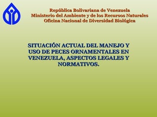 República Bolivariana de VenezuelaRepública Bolivariana de Venezuela
Ministerio del Ambiente y de los Recursos NaturalesMinisterio del Ambiente y de los Recursos Naturales
Oficina Nacional de Diversidad BiológicaOficina Nacional de Diversidad Biológica
SITUACIÓN ACTUAL DEL MANEJO YSITUACIÓN ACTUAL DEL MANEJO Y
USO DE PECES ORNAMENTALES ENUSO DE PECES ORNAMENTALES EN
VENEZUELA, ASPECTOS LEGALES YVENEZUELA, ASPECTOS LEGALES Y
NORMATIVOS.NORMATIVOS.
 