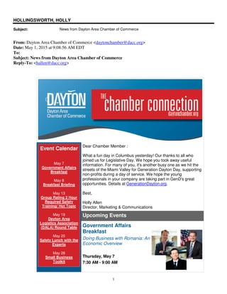 1
HOLLINGSWORTH, HOLLY
Subject: News from Dayton Area Chamber of Commerce
From: Dayton Area Chamber of Commerce <daytonchamber@dacc.org>
Date: May 1, 2015 at 9:08:56 AM EDT
To:
Subject: News from Dayton Area Chamber of Commerce
Reply-To: <hallen@dacc.org>
Event Calendar
May 7
Government Affairs
Breakfast
May 8
Breakfast Briefing
May 13
Group Rating 2 Hour
Required Safety
Training/ Hot Topic
May 19
Dayton Area
Logistics Association
(DALA) Round Table
May 20
Safety Lunch with the
Experts
May 28
Small Business
Toolkit
Dear Chamber Member :
What a fun day in Columbus yesterday! Our thanks to all who
joined us for Legislative Day. We hope you took away useful
information. For many of you, it's another busy one as we hit the
streets of the Miami Valley for Generation Dayton Day, supporting
non-profits during a day of service. We hope the young
professionals in your company are taking part in GenD's great
opportunities. Details at GenerationDayton.org.
Best,
Holly Allen
Director, Marketing & Communications
Upcoming Events
Government Affairs
Breakfast
Doing Business with Romania: An
Economic Overview
Thursday, May 7
7:30 AM - 9:00 AM
 