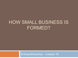HOW SMALL BUSINESS IS
FORMED?
Entrepreneurship – Lesson 10
 