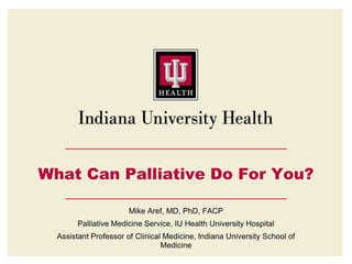 What Can Palliative Do For You?
Mike Aref, MD, PhD, FACP
Palliative Medicine Service, IU Health University Hospital
Assistant Professor of Clinical Medicine, Indiana University School of
Medicine
 