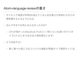 Atom+language-reviewの重さ
• タイピング速度が秒間8を超えてくると反応悪さが体感にかなりの
悪影響を与えるようになる
• なんで今までは気にならなかったのか?
• CPUが強かった(MacBook Proだと1.7倍ぐらいは速いので12タ
イプ/sぐらいまではさほど違和感ないはず)
• どう対処する?
• 軽く調べた感じではコンパイル頻度が問題(タイプ都度やってる)
 