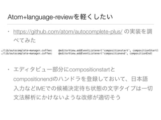 Atom+language-reviewを軽くしたい
• https://github.com/atom/autocomplete-plus/ の実装を調
べてみた
• エディタビュー部分にcompositionstartと
compositionendのハンドラを登録しておいて、日本語
入力などIMEでの候補決定待ち状態の文字タイプは一切
文法解析にかけないような改修が適切そう
./lib/autocomplete-manager.coffee: @editorView.addEventListener('compositionstart', compositionStart)
./lib/autocomplete-manager.coffee: @editorView.addEventListener('compositionend', compositionEnd)
 