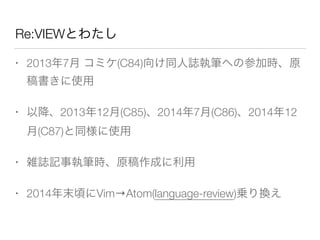 Re:VIEWとわたし
• 2013年7月 コミケ(C84)向け同人誌執筆への参加時、原
稿書きに使用
• 以降、2013年12月(C85)、2014年7月(C86)、2014年12
月(C87)と同様に使用
• 雑誌記事執筆時、原稿作成に利用
• 2014年末頃にVim→Atom(language-review)乗り換え
 