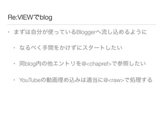 Re:VIEWでblog
• まずは自分が使っているBloggerへ流し込めるように
• なるべく手間をかけずにスタートしたい
• 同blog内の他エントリを@<chapref>で参照したい
• YouTubeの動画埋め込みは適当に@<raw>で処理する
 