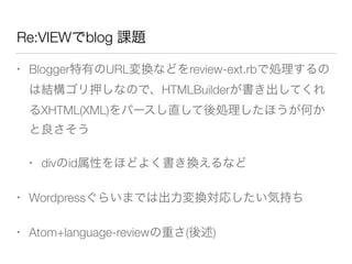 Re:VIEWでblog 課題
• Blogger特有のURL変換などをreview-ext.rbで処理するの
は結構ゴリ押しなので、HTMLBuilderが書き出してくれ
るXHTML(XML)をパースし直して後処理したほうが何か
と良さそう
• divのid属性をほどよく書き換えるなど
• Wordpressぐらいまでは出力変換対応したい気持ち
• Atom+language-reviewの重さ(後述)
 