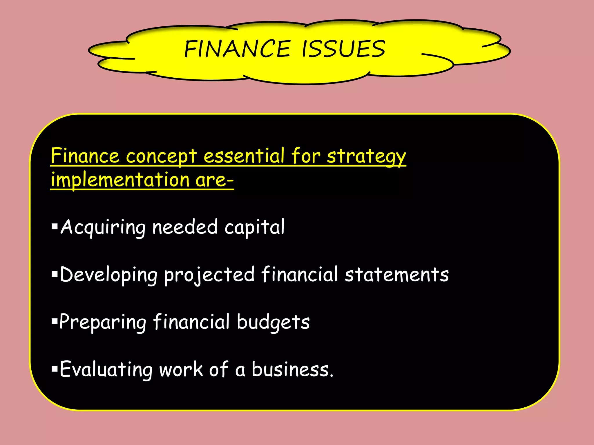FINANCE ISSUES
Finance concept essential for strategy
implementation are-
Acquiring needed capital
Developing projected financial statements
Preparing financial budgets
Evaluating work of a business.
 