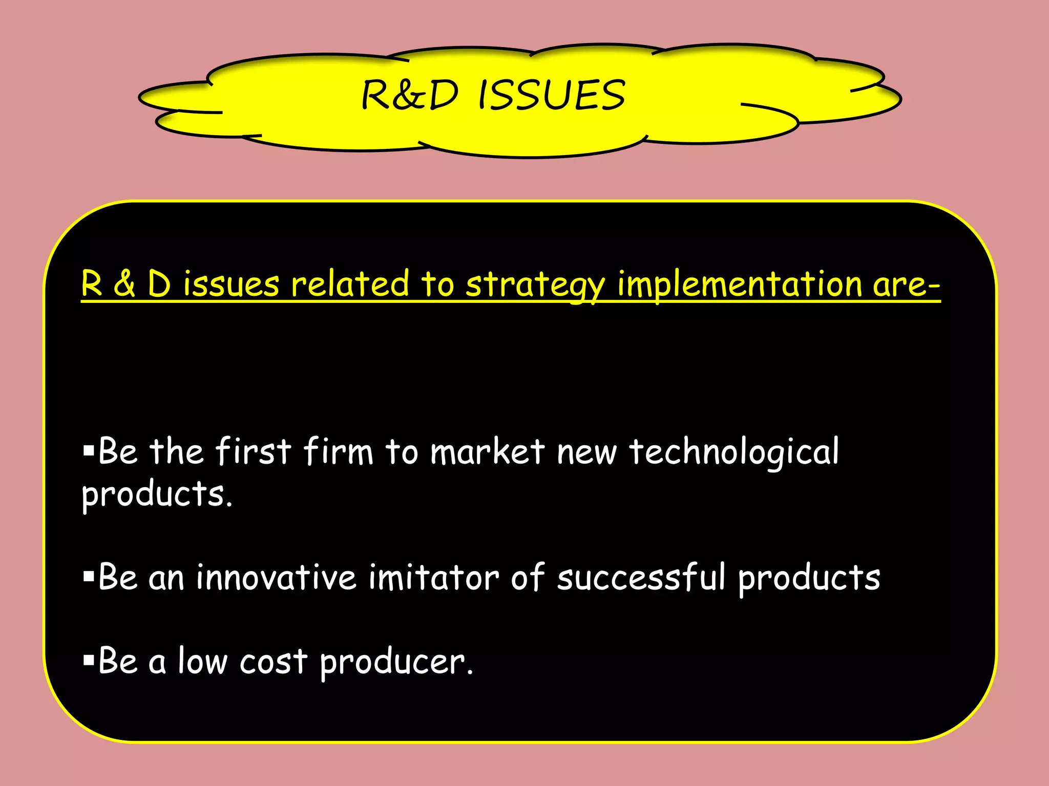 R&D ISSUES
R & D issues related to strategy implementation are-
Be the first firm to market new technological
products.
Be an innovative imitator of successful products
Be a low cost producer.
 