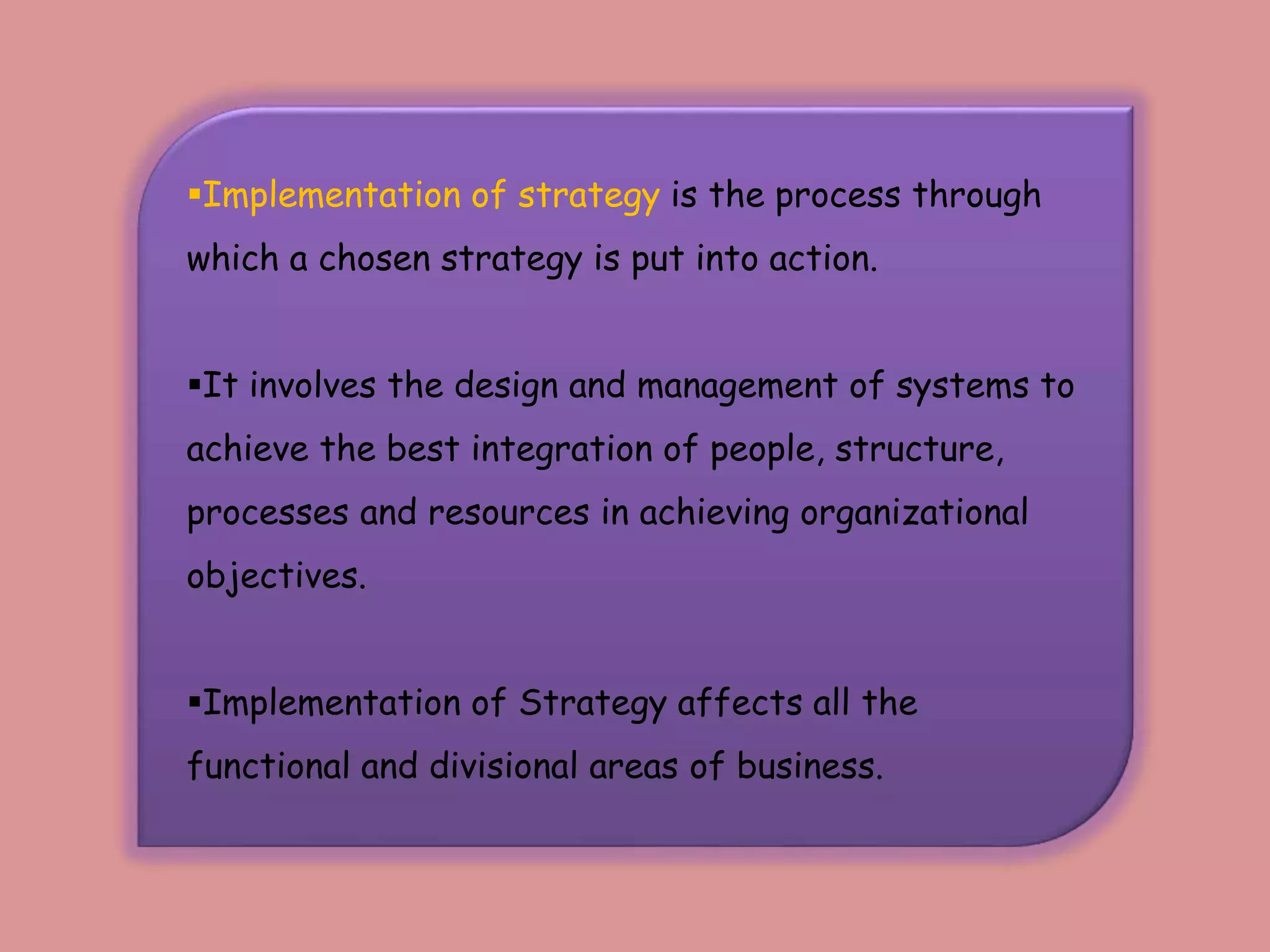Implementation of strategy is the process through
which a chosen strategy is put into action.
It involves the design and management of systems to
achieve the best integration of people, structure,
processes and resources in achieving organizational
objectives.
Implementation of Strategy affects all the
functional and divisional areas of business.
 