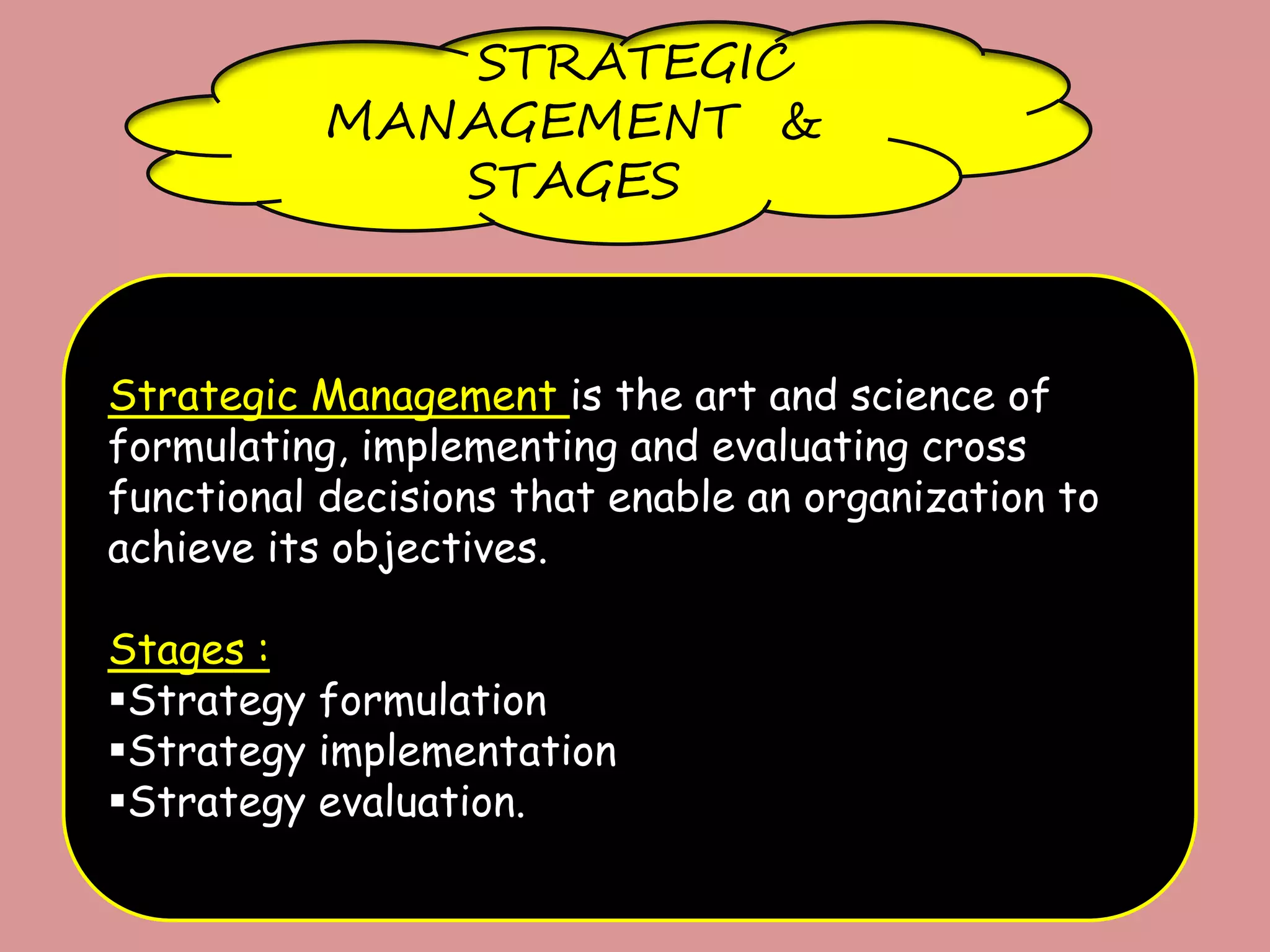 STRATEGIC
MANAGEMENT &
STAGES
Strategic Management is the art and science of
formulating, implementing and evaluating cross
functional decisions that enable an organization to
achieve its objectives.
Stages :
Strategy formulation
Strategy implementation
Strategy evaluation.
 