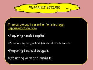 FINANCE ISSUES
Finance concept essential for strategy
implementation are-
Acquiring needed capital
Developing projected financial statements
Preparing financial budgets
Evaluating work of a business.
 