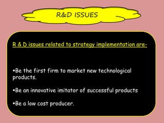 R&D ISSUES
R & D issues related to strategy implementation are-
Be the first firm to market new technological
products.
Be an innovative imitator of successful products
Be a low cost producer.
 