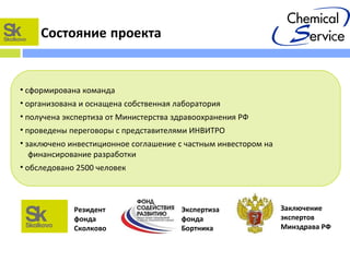 Состояние проекта
Экспертиза
фонда
Бортника
• сформирована команда
• организована и оснащена собственная лаборатория
• получена экспертиза от Министерства здравоохранения РФ
• проведены переговоры с представителями ИНВИТРО
• заключено инвестиционное соглашение с частным инвестором на
финансирование разработки
• обследовано 2500 человек
Заключение
экспертов
Минздрава РФ
Резидент
фонда
Сколково
 