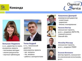 Команда
Титов Андрей
к.т.н., технический
директор
сооснователь проекта
- орг. вопросы
- тех. вопросы
- работа с контрагентами
Бельская Людмила
к.х.н., директор по науке,
основатель проекта
- постановка методик
- анализ результатов
- научные публикации
Косенок Виктор
консультант проекта,
д.м.н., академик АМТН РФ,
главный онколог
Омской обл.
Коваленко Дмитрий
коммерческий директор
- инвестиции
- маркетинг
- бизнес планирование
Жильбер Массард
консультант проекта,
д.м.н., академик РАМН
Хазанов Вениамин
ментор проекта, консультант
по клиническим испытаниям,
д.м.н.
 