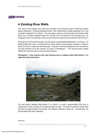 North Blyth Renewable Energy Plant
SKM Enviros
I:JEIAProjectsJE30584DeliverablesReportsRiver Wall MSNorth Blyth R E Plant - New Pile River Wall - Method Statement_Final 03.07.12.docx
PAGE 6
4. Existing River Walls
The nature of the existing river walls was described in the Fairhurst report “Preliminary Outline
Method Statement - Riverwall Remedial Works”, Ref, D/I/D/81354/10 dated September 2011 and
provided in Appendix B, as follows. The river edge is made up of old concrete and masonry walls
which vary in distance between about 5m and 20m from the kerb line of the existing road. An
inspection of the river walls was carried out by Fairhurst during the low tide period on 8th Feb 2011.
Working from the Port entrance gate, the first section of wall (labelled Wall Section 1 on Figure 1) is
approximately 20m long, is constructed from stone masonry and gradually increases in height to
about 2m where it meets and old timber jetty. A section of wall has collapsed and an area behind
has been washed out by the river/sea, as shown in Photograph 1. This area has been roughly
infilled with whinstone rocks to prevent further washout.
Photograph 1: View looking north west showing area of collapse within Wall Section 1 on
right hand side of the frame
The next section (labelled Wall Section 2 on Figure 1) of wall is approximately 20m long, is
constructed in mass concrete and is approximately 3m high. The wall is founded on timber piles
but there are gaps between the timbers, thus allowing material to wash out. Consequently, the
ground behind the wall is subsiding.
Document Ref: 02377-003093 Issue: 01
 