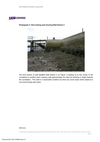 North Blyth Renewable Energy Plant
SKM Enviros
I:JEIAProjectsJE30584DeliverablesReportsRiver Wall MSNorth Blyth R E Plant - New Pile River Wall - Method Statement_Final 03.07.12.docx
PAGE 7
Photograph 2: View looking west showing Wall Section 2
The third section of wall (labelled Wall Section 3 on Figure 1) leading up to the vicinity of the
roundabout is another stone masonry wall approximately 3m high but reducing in height towards
the roundabout. This wall is in reasonable condition but there are some areas where washout is
occurring through open joints.
Document Ref: 02377-003093 Issue: 01
 