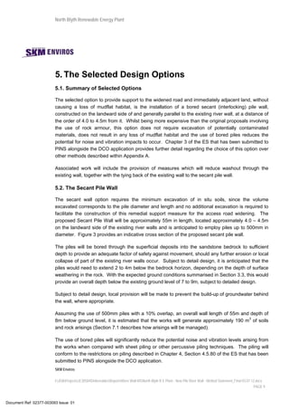 North Blyth Renewable Energy Plant
SKM Enviros
I:JEIAProjectsJE30584DeliverablesReportsRiver Wall MSNorth Blyth R E Plant - New Pile River Wall - Method Statement_Final 03.07.12.docx
PAGE 9
5. The Selected Design Options
5.1. Summary of Selected Options
The selected option to provide support to the widened road and immediately adjacent land, without
causing a loss of mudflat habitat, is the installation of a bored secant (interlocking) pile wall,
constructed on the landward side of and generally parallel to the existing river wall, at a distance of
the order of 4.0 to 4.5m from it. Whilst being more expensive than the original proposals involving
the use of rock armour, this option does not require excavation of potentially contaminated
materials, does not result in any loss of mudflat habitat and the use of bored piles reduces the
potential for noise and vibration impacts to occur. Chapter 3 of the ES that has been submitted to
PINS alongside the DCO application provides further detail regarding the choice of this option over
other methods described within Appendix A.
Associated work will include the provision of measures which will reduce washout through the
existing wall, together with the tying back of the existing wall to the secant pile wall.
5.2. The Secant Pile Wall
The secant wall option requires the minimum excavation of in situ soils, since the volume
excavated corresponds to the pile diameter and length and no additional excavation is required to
facilitate the construction of this remedial support measure for the access road widening. The
proposed Secant Pile Wall will be approximately 55m in length, located approximately 4.0 – 4.5m
on the landward side of the existing river walls and is anticipated to employ piles up to 500mm in
diameter. Figure 3 provides an indicative cross section of the proposed secant pile wall.
The piles will be bored through the superficial deposits into the sandstone bedrock to sufficient
depth to provide an adequate factor of safety against movement, should any further erosion or local
collapse of part of the existing river walls occur. Subject to detail design, it is anticipated that the
piles would need to extend 2 to 4m below the bedrock horizon, depending on the depth of surface
weathering in the rock. With the expected ground conditions summarised in Section 3.3, this would
provide an overall depth below the existing ground level of 7 to 9m, subject to detailed design.
Subject to detail design, local provision will be made to prevent the build-up of groundwater behind
the wall, where appropriate.
Assuming the use of 500mm piles with a 10% overlap, an overall wall length of 55m and depth of
8m below ground level, it is estimated that the works will generate approximately 190 m3
of soils
and rock arisings (Section 7.1 describes how arisings will be managed).
The use of bored piles will significantly reduce the potential noise and vibration levels arising from
the works when compared with sheet piling or other percussive piling techniques. The piling will
conform to the restrictions on piling described in Chapter 4, Section 4.5.80 of the ES that has been
submitted to PINS alongside the DCO application.
Document Ref: 02377-003093 Issue: 01
 