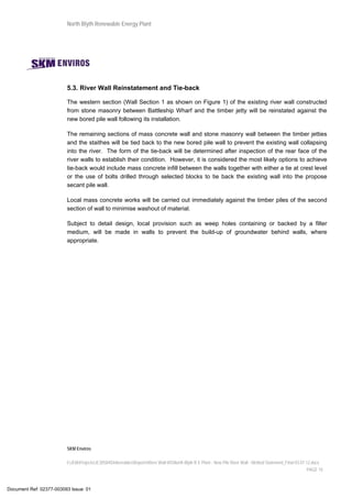 North Blyth Renewable Energy Plant
SKM Enviros
I:JEIAProjectsJE30584DeliverablesReportsRiver Wall MSNorth Blyth R E Plant - New Pile River Wall - Method Statement_Final 03.07.12.docx
PAGE 10
5.3. River Wall Reinstatement and Tie-back
The western section (Wall Section 1 as shown on Figure 1) of the existing river wall constructed
from stone masonry between Battleship Wharf and the timber jetty will be reinstated against the
new bored pile wall following its installation.
The remaining sections of mass concrete wall and stone masonry wall between the timber jetties
and the staithes will be tied back to the new bored pile wall to prevent the existing wall collapsing
into the river. The form of the tie-back will be determined after inspection of the rear face of the
river walls to establish their condition. However, it is considered the most likely options to achieve
tie-back would include mass concrete infill between the walls together with either a tie at crest level
or the use of bolts drilled through selected blocks to tie back the existing wall into the propose
secant pile wall.
Local mass concrete works will be carried out immediately against the timber piles of the second
section of wall to minimise washout of material.
Subject to detail design, local provision such as weep holes containing or backed by a filter
medium, will be made in walls to prevent the build-up of groundwater behind walls, where
appropriate.
Document Ref: 02377-003093 Issue: 01
 
