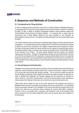 North Blyth Renewable Energy Plant
SKM Enviros
I:JEIAProjectsJE30584DeliverablesReportsRiver Wall MSNorth Blyth R E Plant - New Pile River Wall - Method Statement_Final 03.07.12.docx
PAGE 11
6. Sequence and Methods of Construction
6.1. Considerations for Piling Activities
In order to mitigate potential impacts from piling noise on nearby sensitive ornithological receptors,
it is proposed that the noise from piling activities during the winter (October to March) is limited to
55 dB(A) LA Max or below at sensitive ornithological receptors unless otherwise agreed with
Northumberland County Council and Natural England. It is proposed that no piling works be
commenced until a Piling Method Statement has been submitted to and approved by
Northumberland County Council in consultation with Natural England, the Environment Agency and
the MMO.
The method statement will be informed by the detailed design stage and further geotechnical site
investigation. It is intended that this will be a Requirement of the DCO and will inform the method
of piling to be used during construction, the mitigation measures that will be employed to reduce
the impact of piling upon aquatic and marine animals and the method of measuring piling noise at
the Special Protection Area on the beach and Cambois coal staithes within the River Blyth Estuary
to the northwest of the Project. The piling method statement will also consider any potential
impacts upon groundwater. (Chapter 15 Hydrogeology, Geology, Ground Contamination and Soils
of the ES that accompanies the DCO application, assesses existing Made Ground and superficial
deposits to be granular in nature and therefore natural migration of contaminants is understood not
to be restricted and that piling operations cannot introduce additional potential pathways to lower
water bodies).
6.2. Overall Sequence of Construction
Installation of the bored secant pile wall will commence first and remedial works to the existing river
walls,which require temporary excavation behind them, will commence later in stages as sections
of the secant pile wall concrete gain sufficient strength. This is so that the secant pile wall will
provide stability as sequential, limited lengths of excavation are carried out behind the existing river
walls, to facilitate their stabilisation and tie-back, together with the construction of measures to
reduce wash-out. Local mass concrete works in front of the second section of wall, necessary to
reduce washout from between timber piles can be carried out at any time during the works.
These works will be carried out prior to the works required for the proposed new access to
Battleship Wharf that will involve widening the existing road on the riverwards side. It is anticipated
that the construction activities for the installation of the secant pile wall and remedial works to the
existing river walls can be conducted without impeding the existing North Blyth roundabout.
However, if this is not possible then a temporary road diversions, such as the temporary lane
closure required for the site access realignment works, may be required during the installation of
the bored piles.
Document Ref: 02377-003093 Issue: 01
 