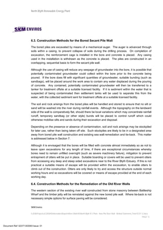 North Blyth Renewable Energy Plant
SKM Enviros
I:JEIAProjectsJE30584DeliverablesReportsRiver Wall MSNorth Blyth R E Plant - New Pile River Wall - Method Statement_Final 03.07.12.docx
PAGE 12
6.3. Construction Methods for the Bored Secant Pile Wall
The bored piles are excavated by means of a mechanical auger. The auger is advanced through
soils within a casing, to prevent collapse of soils during the drilling process. On completion of
excavation, the reinforcement cage is installed in the bore and concrete is placed. Any casing
used in the installation is withdrawn as the concrete is placed. The piles are constructed in an
overlapping, sequential basis to form the secant pile wall.
Although the use of casing will reduce any seepage of groundwater into the bore, it is possible that
potentially contaminated groundwater could collect within the bore prior to the concrete being
poured. If the bore does fill with significant quantities of groundwater, suitable bunding (such as
sandbags), will be placed around the work area to contain any water displaced during the pouring
of concrete. Any contained, potentially contaminated groundwater will then be transferred to a
tanker for treatment offsite at a suitable licensed facility. If it is sediment within the water that is
suspected of being contaminated then settlement tanks will be used to separate this from the
water, with the collected sediment sent for treatment offsite at a suitable licensed facility.
The soil and rock arisings from the bored piles will be handled and stored to ensure that no silt or
sand will be washed into the river during rainfall events. Although the topography on the landward
side of the wall is comparatively flat, should there be local variations which may concentrate rainfall
runoff, temporary sandbag (or other style) bunds will be placed to control runoff which could
otherwise mobilise silts and sands during their excavation and disposal.
Depending on the presence or absence of contamination, soil and rock arisings may be stockpiled
for later use, rather than being taken off site. Such stockpiles are likely to be in a designated area
away from bored pile wall construction and existing sea wall remediation and tie-back. This matter
is addressed below in Section 7.
Although it is envisaged that the bores will be filled with concrete almost immediately so as not to
leave open excavations for any length of time, if there are exceptional circumstances whereby
bores need to remain unfilled overnight (such as severe machinery failure), mitigation to prevent
entrapment of otters will be put in place. Suitable boarding or covers will be used to prevent otters
from accessing any deep and steep sided excavations near to the River Blyth Estuary. If this is not
practical a suitable means of escape will be provided within the excavation, to enable otters to
climb out of the construction. Otters are only likely to try and access the structure outside normal
working hours and so excavations will be covered or means of escape provided at the end of each
working day.
6.4. Construction Methods for the Remediation of the Old River Walls
The western section of the existing river wall constructed from stone masonry between Battleship
Wharf and the timber jetty will be reinstated against the new bored pile wall. Where tie-back is not
necessary simple options for surface paving will be considered.
Document Ref: 02377-003093 Issue: 01
 