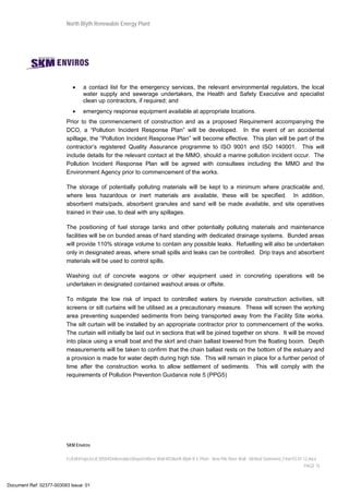 North Blyth Renewable Energy Plant
SKM Enviros
I:JEIAProjectsJE30584DeliverablesReportsRiver Wall MSNorth Blyth R E Plant - New Pile River Wall - Method Statement_Final 03.07.12.docx
PAGE 15
• a contact list for the emergency services, the relevant environmental regulators, the local
water supply and sewerage undertakers, the Health and Safety Executive and specialist
clean up contractors, if required; and
• emergency response equipment available at appropriate locations.
Prior to the commencement of construction and as a proposed Requirement accompanying the
DCO, a “Pollution Incident Response Plan” will be developed. In the event of an accidental
spillage, the “Pollution Incident Response Plan” will become effective. This plan will be part of the
contractor’s registered Quality Assurance programme to ISO 9001 and ISO 140001. This will
include details for the relevant contact at the MMO, should a marine pollution incident occur. The
Pollution Incident Response Plan will be agreed with consultees including the MMO and the
Environment Agency prior to commencement of the works.
The storage of potentially polluting materials will be kept to a minimum where practicable and,
where less hazardous or inert materials are available, these will be specified. In addition,
absorbent mats/pads, absorbent granules and sand will be made available, and site operatives
trained in their use, to deal with any spillages.
The positioning of fuel storage tanks and other potentially polluting materials and maintenance
facilities will be on bunded areas of hard standing with dedicated drainage systems. Bunded areas
will provide 110% storage volume to contain any possible leaks. Refuelling will also be undertaken
only in designated areas, where small spills and leaks can be controlled. Drip trays and absorbent
materials will be used to control spills.
Washing out of concrete wagons or other equipment used in concreting operations will be
undertaken in designated contained washout areas or offsite.
To mitigate the low risk of impact to controlled waters by riverside construction activities, silt
screens or silt curtains will be utilised as a precautionary measure. These will screen the working
area preventing suspended sediments from being transported away from the Facility Site works.
The silt curtain will be installed by an appropriate contractor prior to commencement of the works.
The curtain will initially be laid out in sections that will be joined together on shore. It will be moved
into place using a small boat and the skirt and chain ballast lowered from the floating boom. Depth
measurements will be taken to confirm that the chain ballast rests on the bottom of the estuary and
a provision is made for water depth during high tide. This will remain in place for a further period of
time after the construction works to allow settlement of sediments. This will comply with the
requirements of Pollution Prevention Guidance note 5 (PPG5)
Document Ref: 02377-003093 Issue: 01
 
